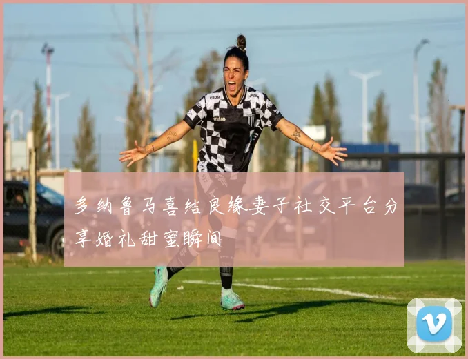 多纳鲁马喜结良缘妻子社交平台分享婚礼甜蜜瞬间