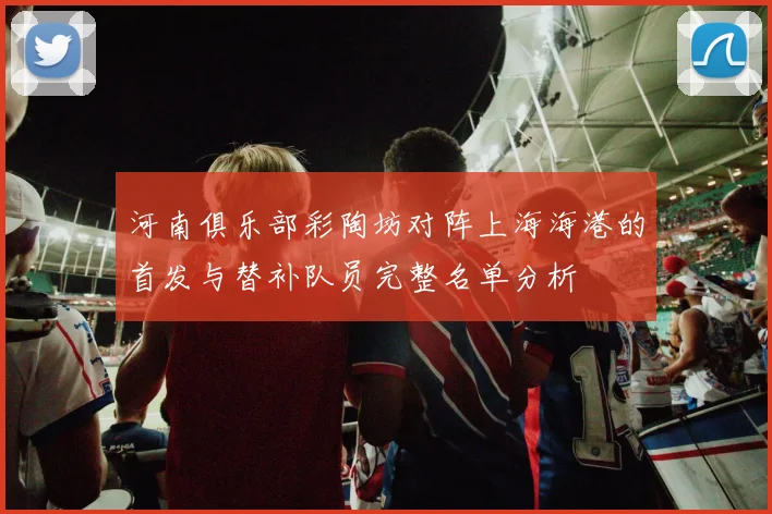 河南俱乐部彩陶坊对阵上海海港的首发与替补队员完整名单分析