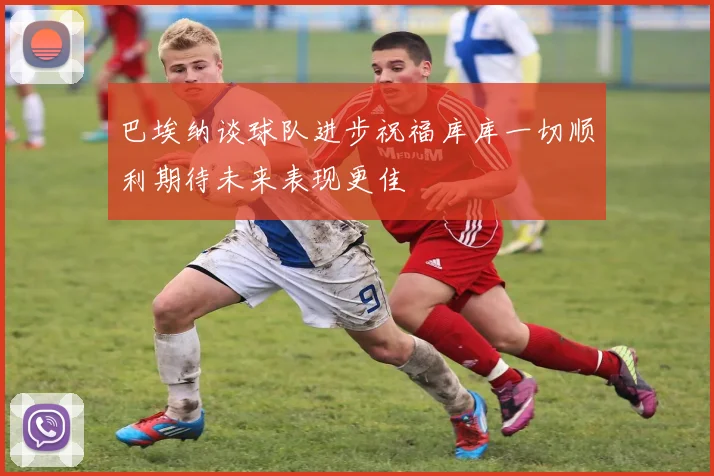 巴埃纳谈球队进步祝福库库一切顺利期待未来表现更佳