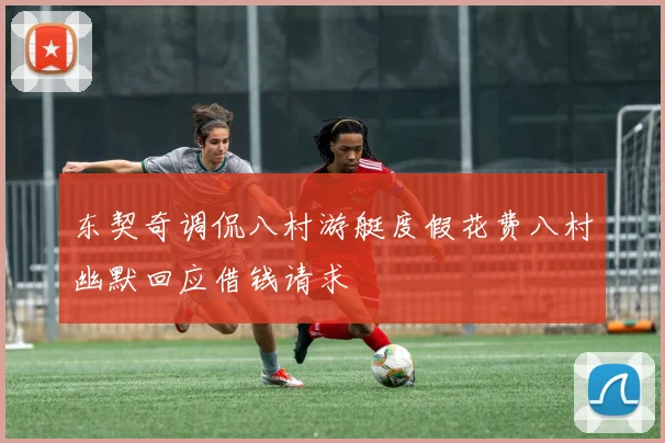 东契奇调侃八村游艇度假花费八村幽默回应借钱请求
