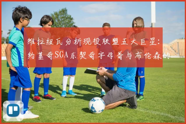 维拉纽瓦分析现役联盟五大巨星：约基奇SGA东契奇字母哥与布伦森的表现与影响