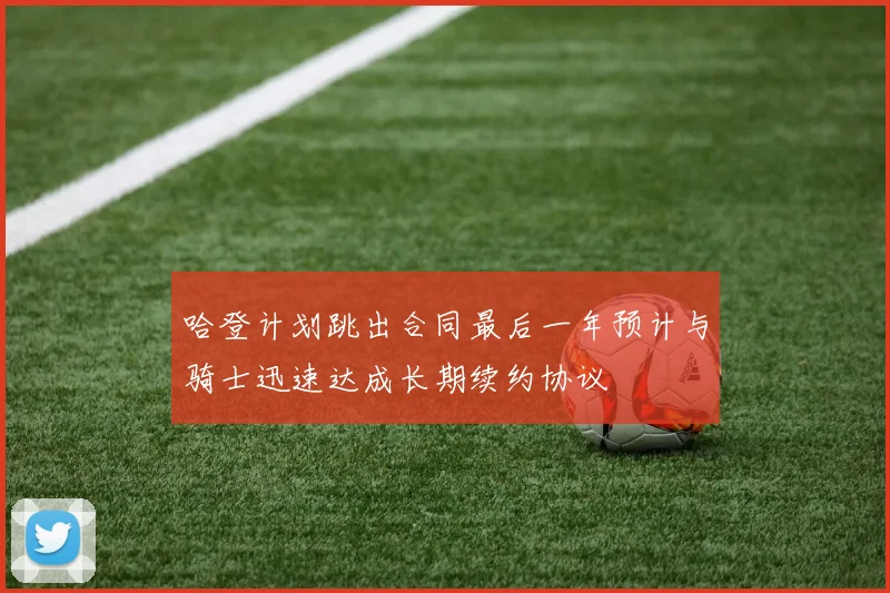 哈登计划跳出合同最后一年预计与骑士迅速达成长期续约协议