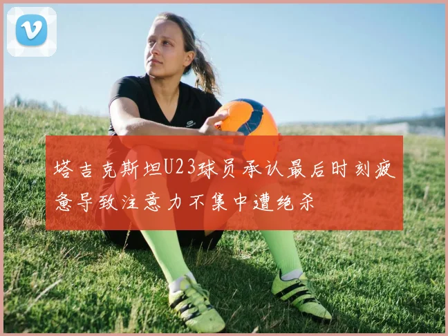 塔吉克斯坦U23球员承认最后时刻疲惫导致注意力不集中遭绝杀