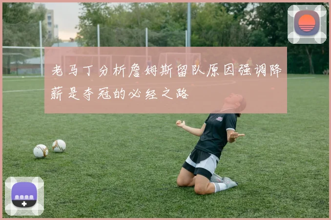 老马丁分析詹姆斯留队原因强调降薪是夺冠的必经之路