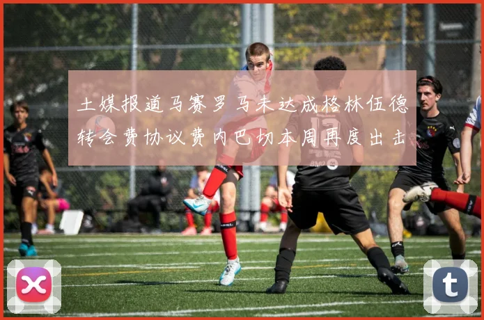 土媒报道马赛罗马未达成格林伍德转会费协议费内巴切本周再度出击