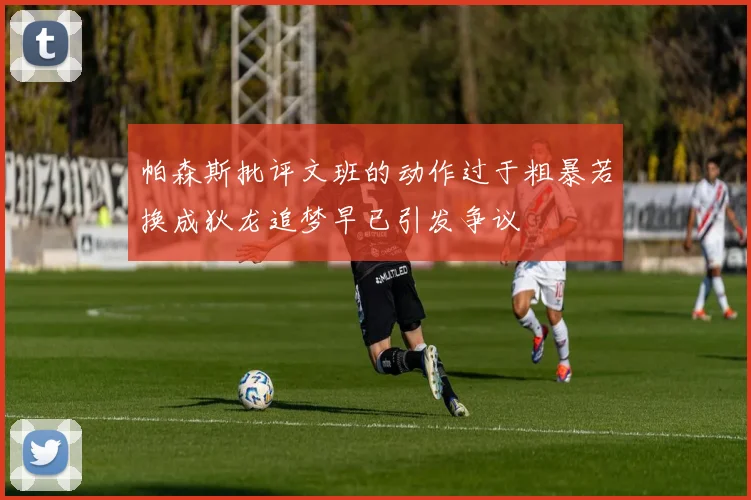 帕森斯批评文班的动作过于粗暴若换成狄龙追梦早已引发争议