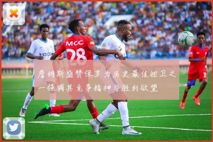 詹姆斯盛赞保罗为历史最佳控卫之一强调其竞争精神与胜利欲望