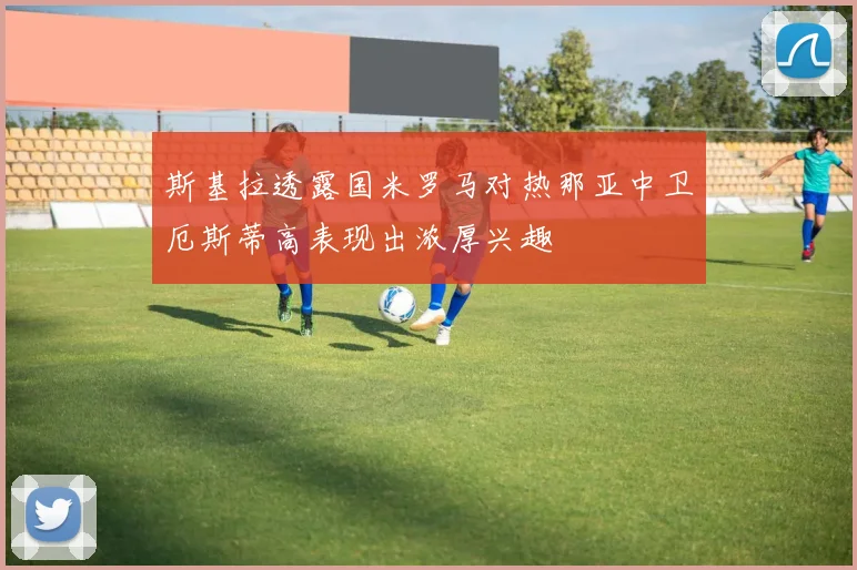 斯基拉透露国米罗马对热那亚中卫厄斯蒂高表现出浓厚兴趣