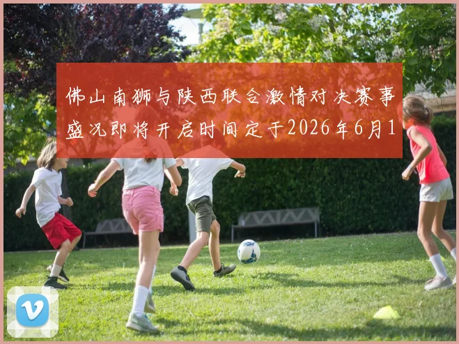 佛山南狮与陕西联合激情对决赛事盛况即将开启时间定于2026年6月14日周日晚上七点半