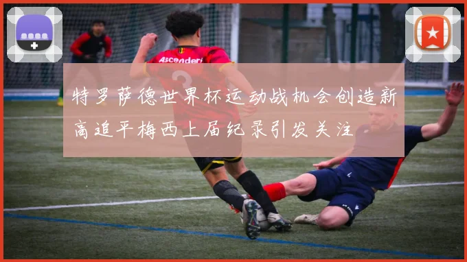 特罗萨德世界杯运动战机会创造新高追平梅西上届纪录引发关注