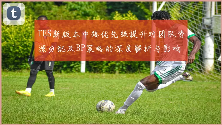 TES新版本中路优先级提升对团队资源分配及BP策略的深度解析与影响分析