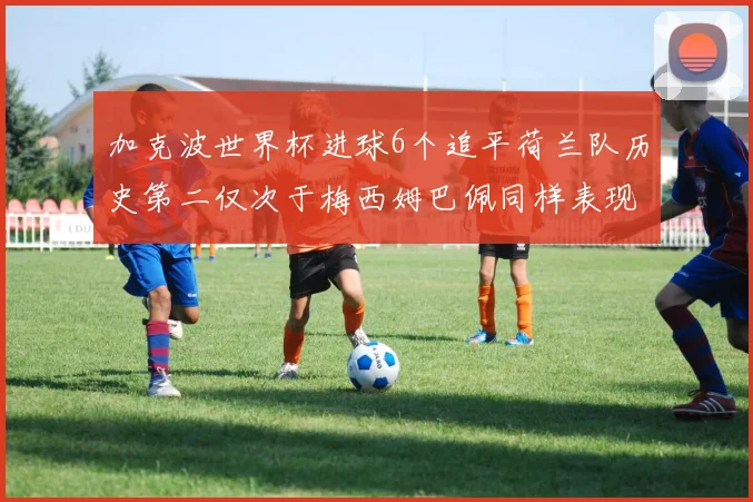 加克波世界杯进球6个追平荷兰队历史第二仅次于梅西姆巴佩同样表现出色