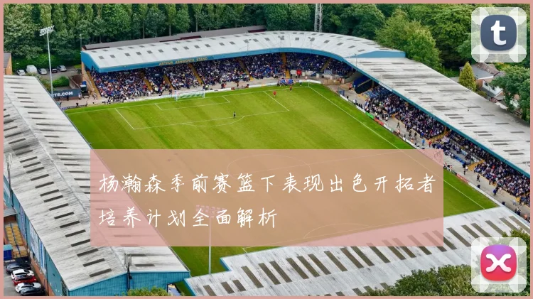杨瀚森季前赛篮下表现出色开拓者培养计划全面解析