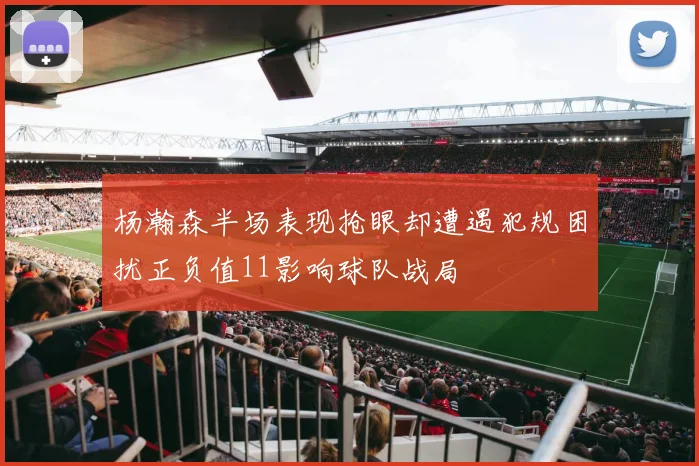 杨瀚森半场表现抢眼却遭遇犯规困扰正负值11影响球队战局