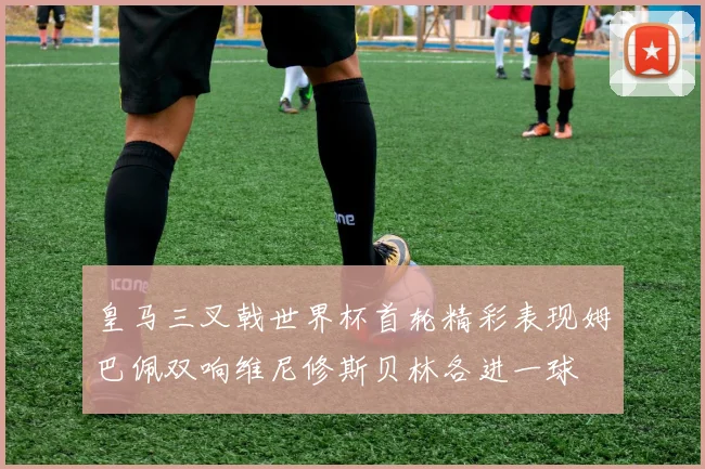 皇马三叉戟世界杯首轮精彩表现姆巴佩双响维尼修斯贝林各进一球