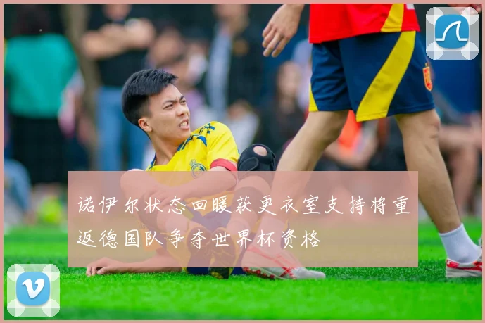 诺伊尔状态回暖获更衣室支持将重返德国队争夺世界杯资格