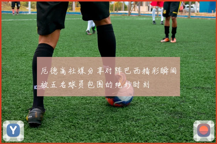 厄德高社媒分享对阵巴西精彩瞬间被五名球员包围的绝妙时刻