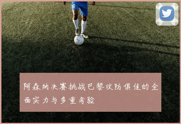 阿森纳决赛挑战巴黎攻防俱佳的全面实力与多重考验