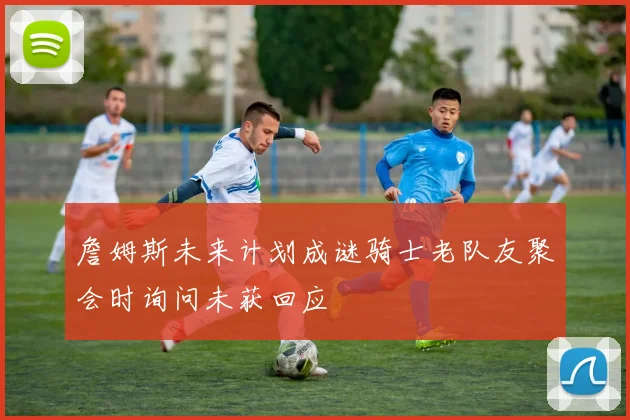 詹姆斯未来计划成谜骑士老队友聚会时询问未获回应