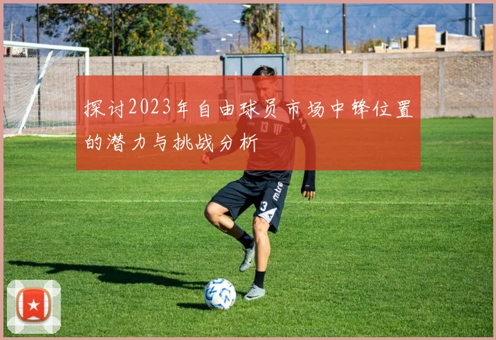 探讨2023年自由球员市场中锋位置的潜力与挑战分析