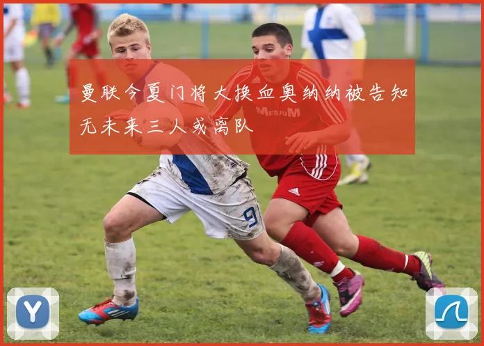 曼联今夏门将大换血奥纳纳被告知无未来三人或离队