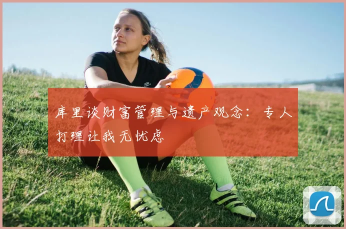 库里谈财富管理与遗产观念：专人打理让我无忧虑